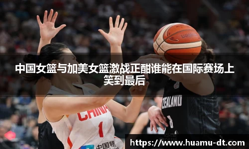 悟空体育中国女篮与加美女篮激战正酣谁能在国际赛场上笑到最后